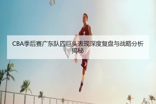 CBA季后赛广东队四巨头表现深度复盘与战略分析揭秘