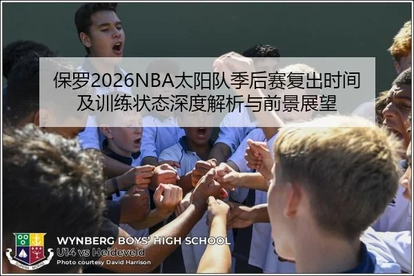 保罗2026NBA太阳队季后赛复出时间及训练状态深度解析与前景展望